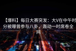【爆料】每日大赛突发：大V在中午时分被曝曾参与八卦，轰动一时席卷全网