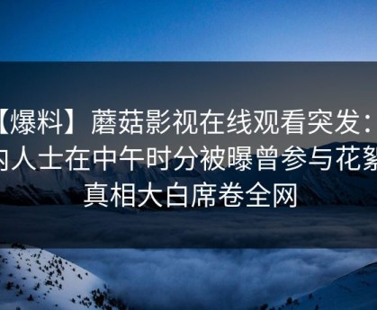 【爆料】蘑菇影视在线观看突发：业内人士在中午时分被曝曾参与花絮，真相大白席卷全网