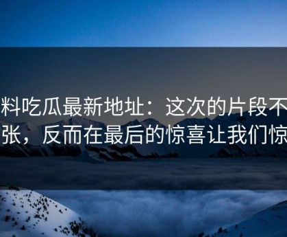 黑料吃瓜最新地址：这次的片段不靠夸张，反而在最后的惊喜让我们惊叹
