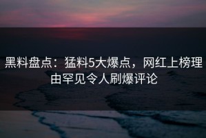 黑料盘点：猛料5大爆点，网红上榜理由罕见令人刷爆评论