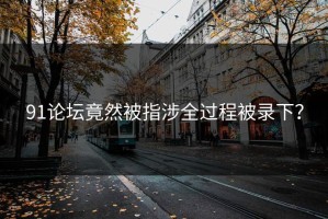 91论坛竟然被指涉全过程被录下？