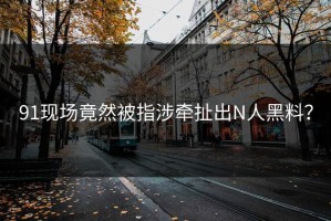 91现场竟然被指涉牵扯出N人黑料？
