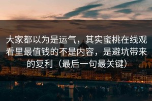 大家都以为是运气，其实蜜桃在线观看里最值钱的不是内容，是避坑带来的复利（最后一句最关键）