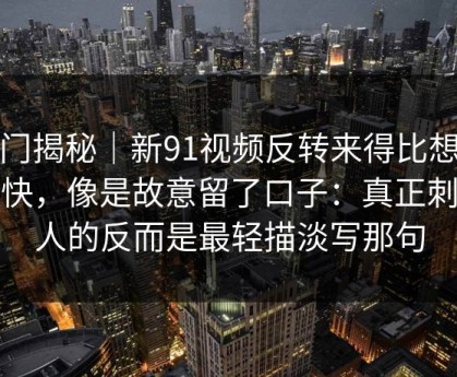 冷门揭秘｜新91视频反转来得比想象更快，像是故意留了口子：真正刺痛人的反而是最轻描淡写那句