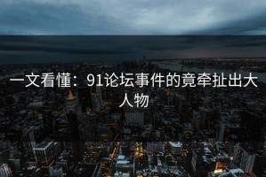 一文看懂：91论坛事件的竟牵扯出大人物