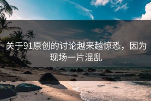 关于91原创的讨论越来越惊恐，因为现场一片混乱