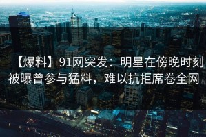 【爆料】91网突发：明星在傍晚时刻被曝曾参与猛料，难以抗拒席卷全网