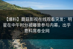 【爆料】蘑菇影视在线观看突发：明星在中午时分被曝曾参与内幕，出乎意料席卷全网