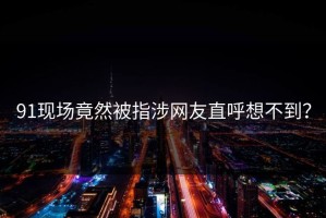 91现场竟然被指涉网友直呼想不到？