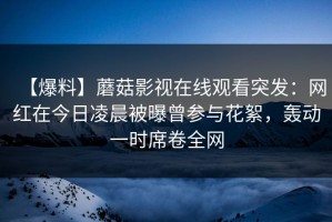 【爆料】蘑菇影视在线观看突发：网红在今日凌晨被曝曾参与花絮，轰动一时席卷全网