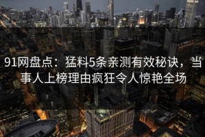 91网盘点：猛料5条亲测有效秘诀，当事人上榜理由疯狂令人惊艳全场