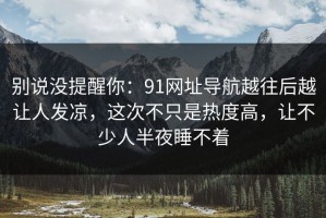 别说没提醒你：91网址导航越往后越让人发凉，这次不只是热度高，让不少人半夜睡不着
