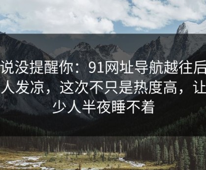 别说没提醒你：91网址导航越往后越让人发凉，这次不只是热度高，让不少人半夜睡不着