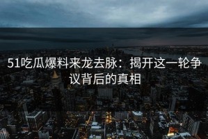 51吃瓜爆料来龙去脉：揭开这一轮争议背后的真相