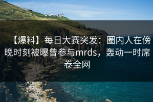 【爆料】每日大赛突发：圈内人在傍晚时刻被曝曾参与mrds，轰动一时席卷全网