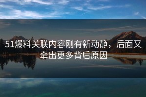 51爆料关联内容刚有新动静，后面又牵出更多背后原因