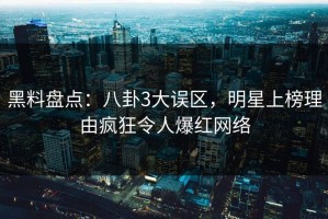 黑料盘点：八卦3大误区，明星上榜理由疯狂令人爆红网络