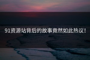 91资源站背后的故事竟然如此热议！