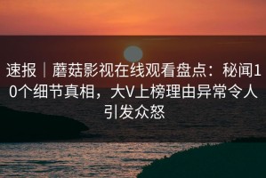 速报｜蘑菇影视在线观看盘点：秘闻10个细节真相，大V上榜理由异常令人引发众怒