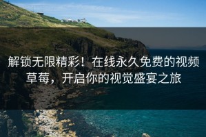 解锁无限精彩！在线永久免费的视频草莓，开启你的视觉盛宴之旅