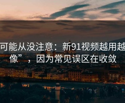 你可能从没注意：新91视频越用越“像”，因为常见误区在收敛