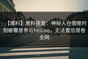 【爆料】黑料突发：神秘人在傍晚时刻被曝曾参与heiliao，无法置信席卷全网