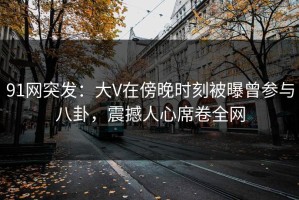 91网突发：大V在傍晚时刻被曝曾参与八卦，震撼人心席卷全网