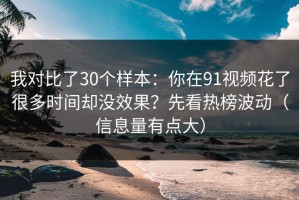 我对比了30个样本：你在91视频花了很多时间却没效果？先看热榜波动（信息量有点大）
