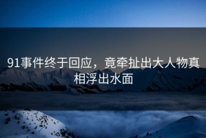91事件终于回应，竟牵扯出大人物真相浮出水面
