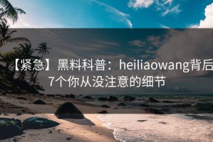 【紧急】黑料科普：heiliaowang背后7个你从没注意的细节