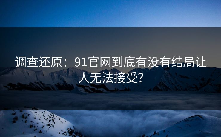 调查还原：91官网到底有没有结局让人无法接受？