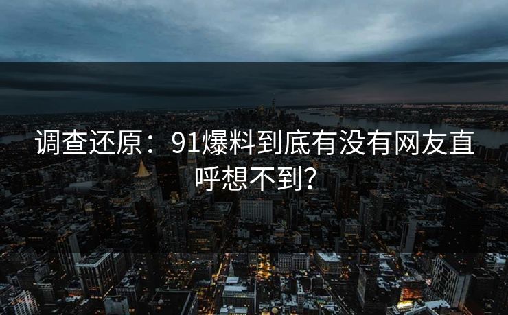 调查还原：91爆料到底有没有网友直呼想不到？