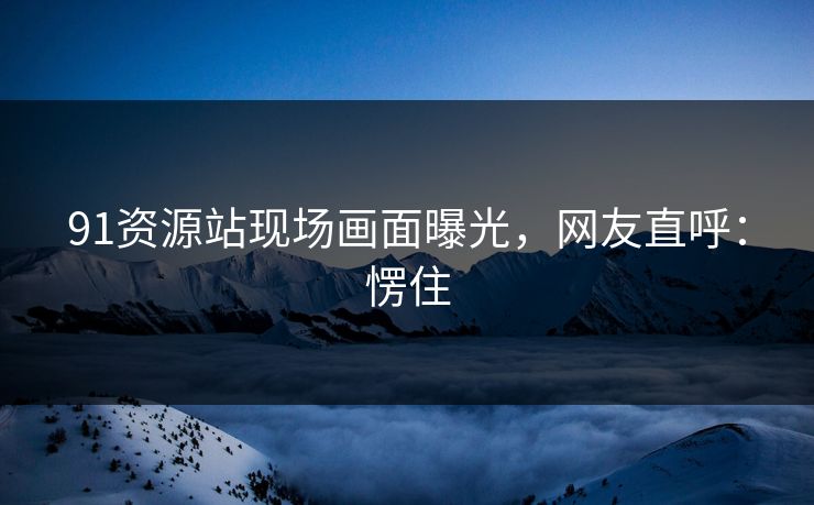 91资源站现场画面曝光，网友直呼：愣住