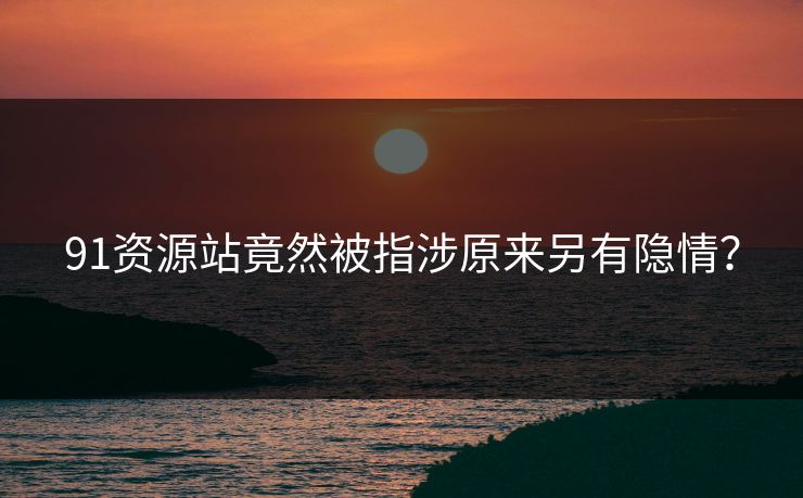 91资源站竟然被指涉原来另有隐情？