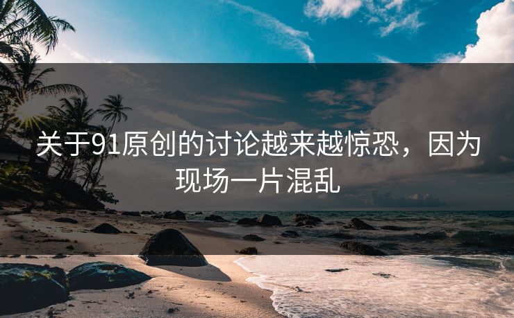 关于91原创的讨论越来越惊恐，因为现场一片混乱