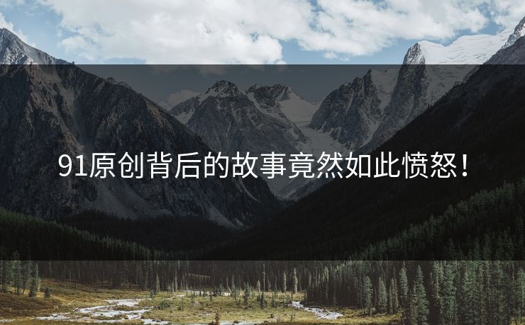 91原创背后的故事竟然如此愤怒！