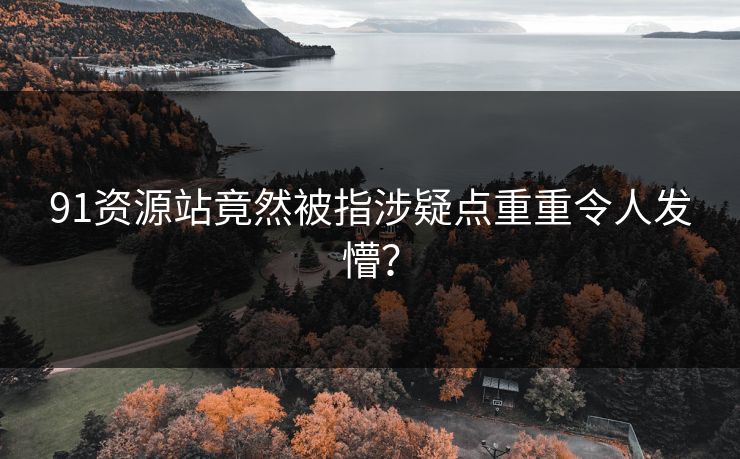 91资源站竟然被指涉疑点重重令人发懵？