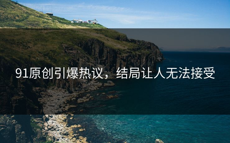 91原创引爆热议，结局让人无法接受