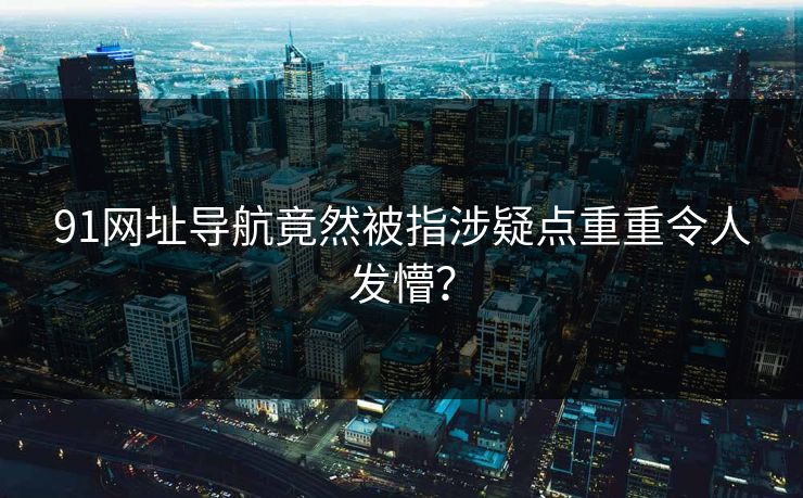 91网址导航竟然被指涉疑点重重令人发懵？