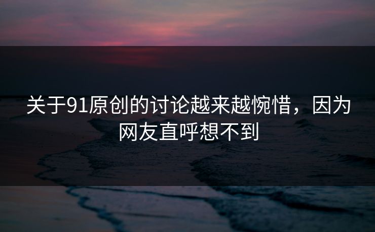关于91原创的讨论越来越惋惜，因为网友直呼想不到