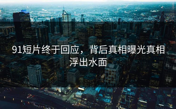 91短片终于回应，背后真相曝光真相浮出水面