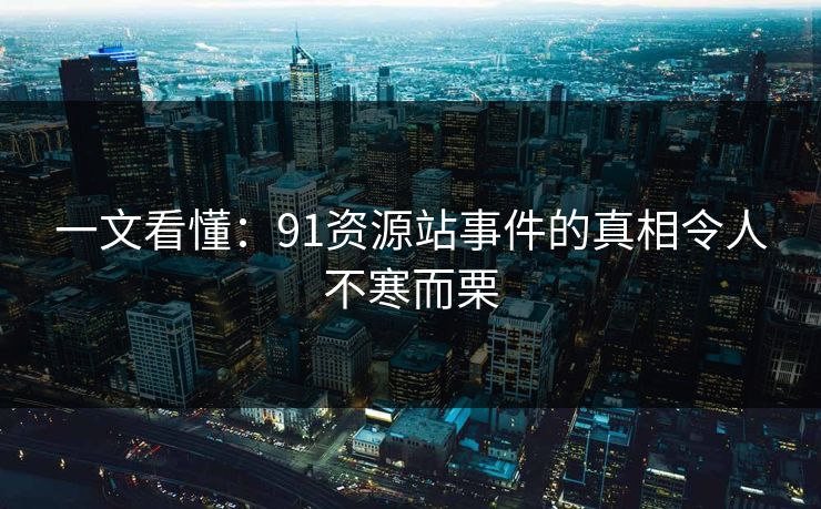 一文看懂：91资源站事件的真相令人不寒而栗