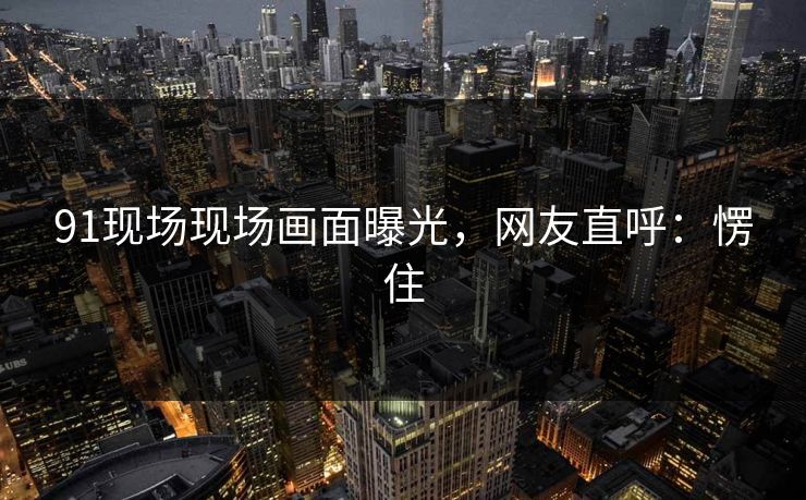 91现场现场画面曝光，网友直呼：愣住