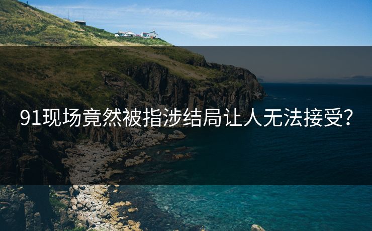 91现场竟然被指涉结局让人无法接受？