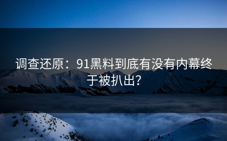 调查还原：91黑料到底有没有内幕终于被扒出？
