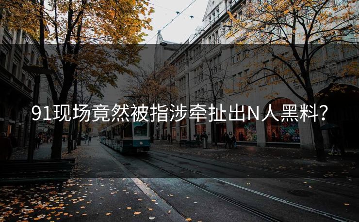 91现场竟然被指涉牵扯出N人黑料？