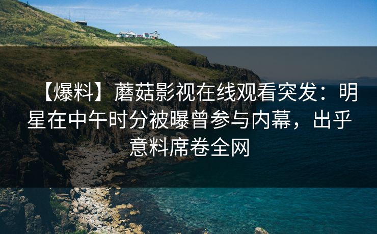 【爆料】蘑菇影视在线观看突发：明星在中午时分被曝曾参与内幕，出乎意料席卷全网