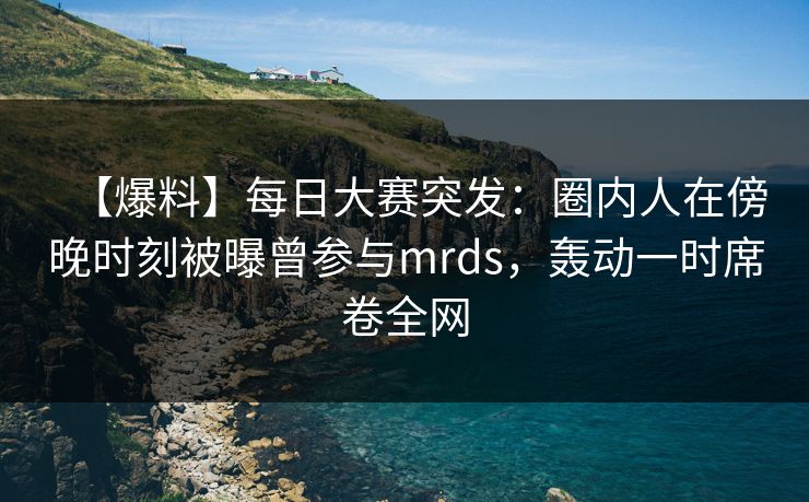 【爆料】每日大赛突发：圈内人在傍晚时刻被曝曾参与mrds，轰动一时席卷全网