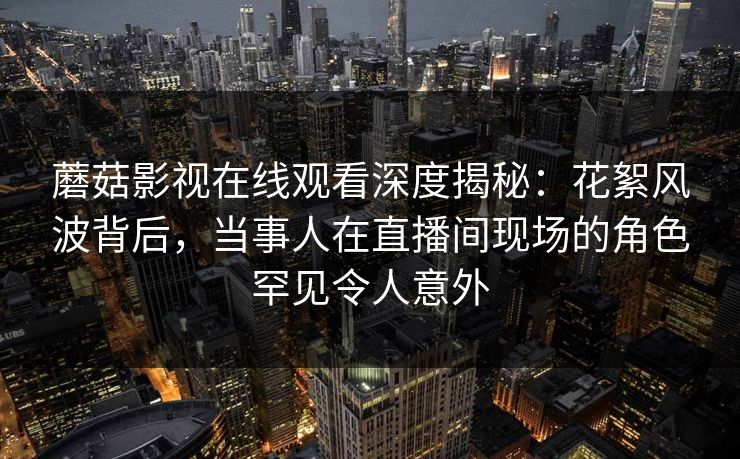 蘑菇影视在线观看深度揭秘：花絮风波背后，当事人在直播间现场的角色罕见令人意外