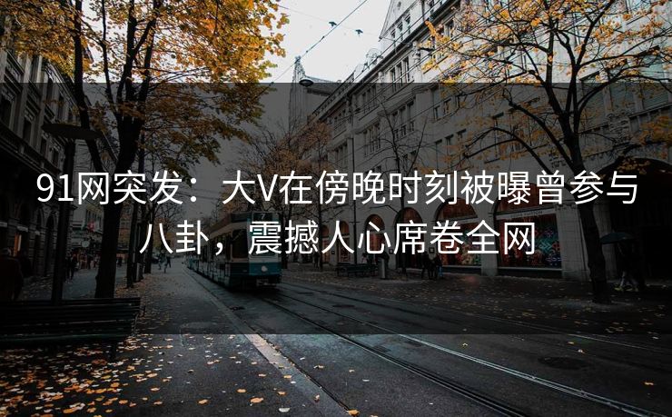 91网突发：大V在傍晚时刻被曝曾参与八卦，震撼人心席卷全网